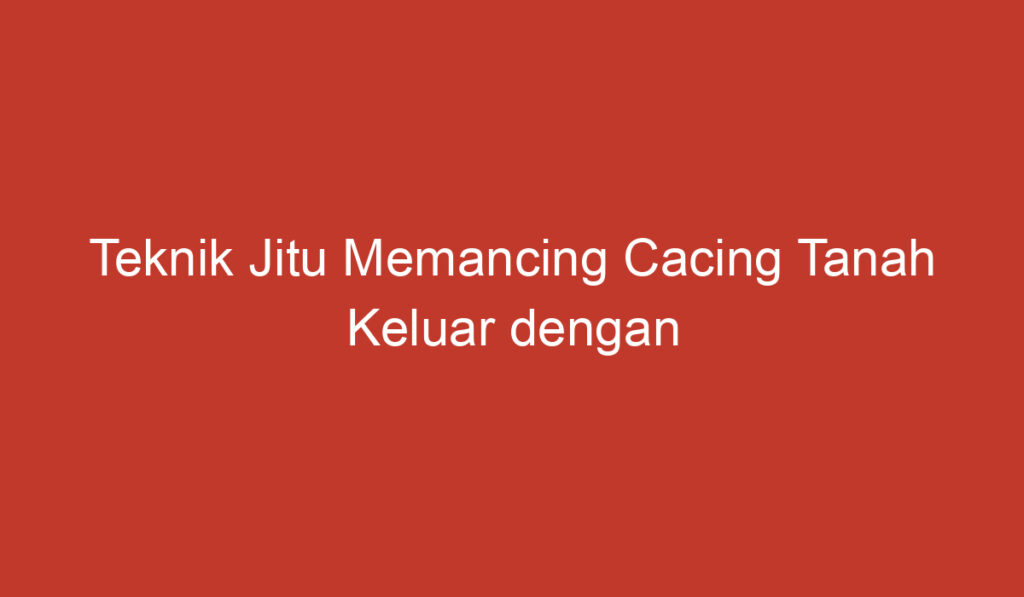 Teknik Jitu Memancing Cacing Tanah Keluar dengan Mudah