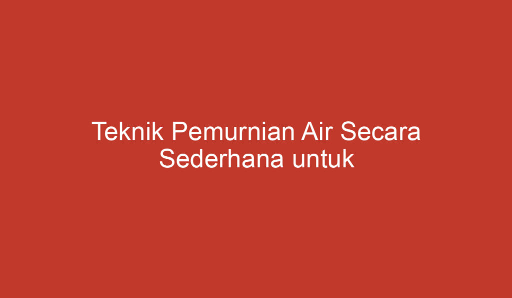 Teknik Pemurnian Air Secara Sederhana untuk Kehidupan Sehat