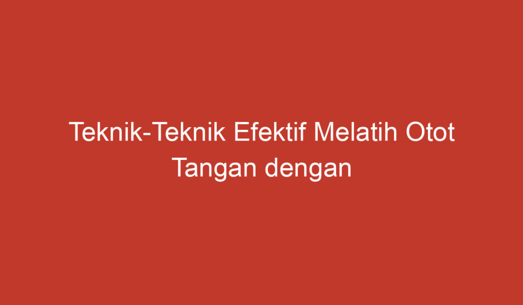 Teknik Teknik Efektif Melatih Otot Tangan dengan Mudah