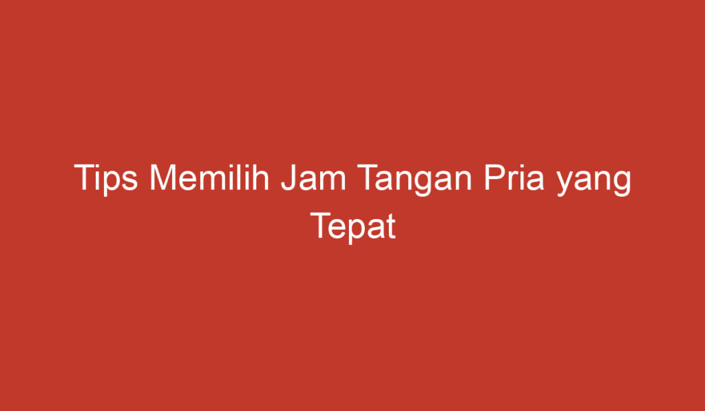 Tips Memilih Jam Tangan Pria yang Tepat