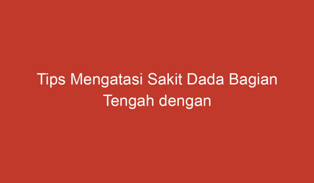 Tips Mengatasi Sakit Dada Bagian Tengah dengan Mudah