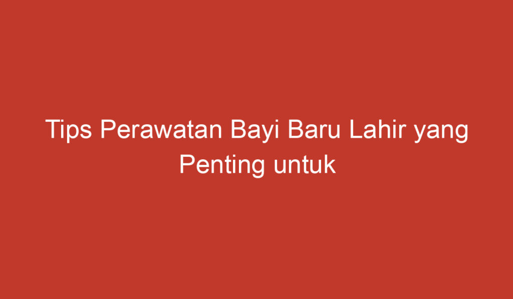 Tips Perawatan Bayi Baru Lahir yang Penting untuk Diketahui