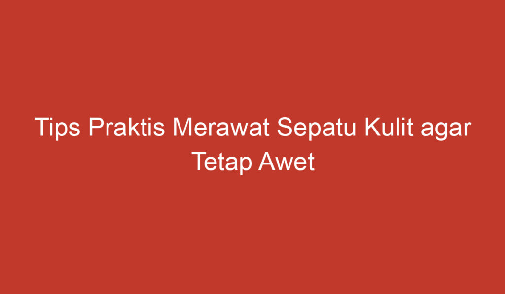 Tips Praktis Merawat Sepatu Kulit agar Tetap Awet