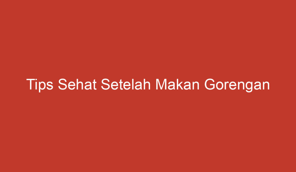 Tips Sehat Setelah Makan Gorengan