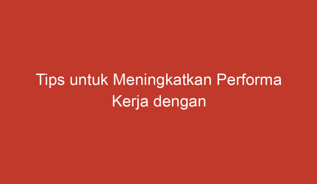 Tips untuk Meningkatkan Performa Kerja dengan Lancar