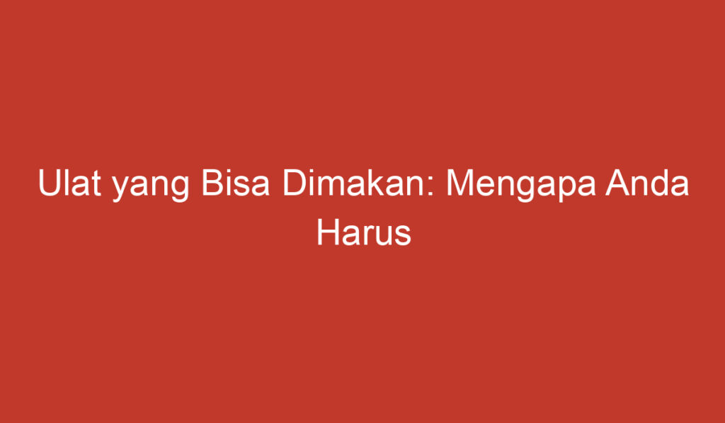 Ulat yang Bisa Dimakan: Mengapa Anda Harus Mempertimbangkannya?