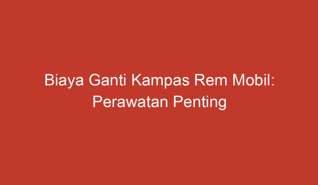 Biaya Ganti Kampas Rem Mobil: Perawatan Penting yang Harus Dilakukan secara Rutin