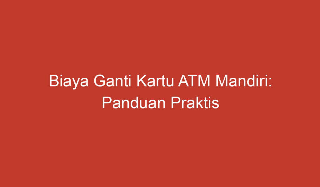 Biaya Ganti Kartu ATM Mandiri: Panduan Praktis untuk Mengetahui Jenis Biaya dan Prosedurnya