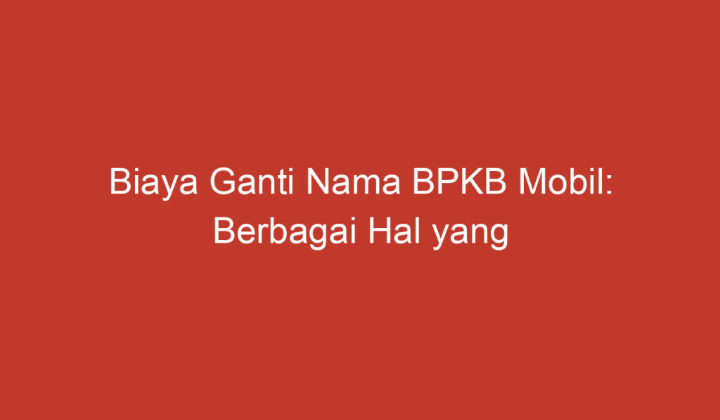 Biaya Ganti Nama BPKB Mobil: Berbagai Hal yang Perlu Diketahui