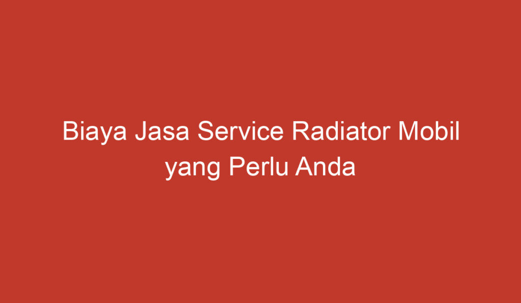 Biaya Jasa Service Radiator Mobil yang Perlu Anda Ketahui