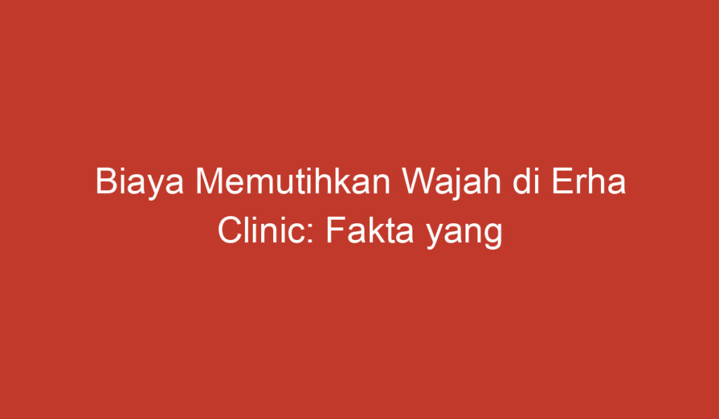 Biaya Memutihkan Wajah di Erha Clinic: Fakta yang Perlu Diketahui