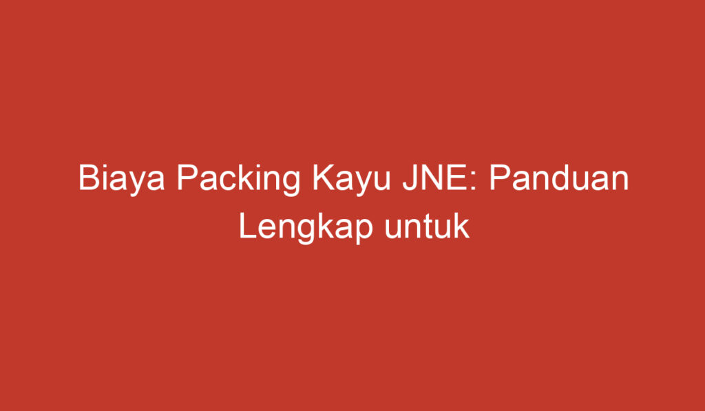 Biaya Packing Kayu JNE: Panduan Lengkap untuk Pengiriman Aman