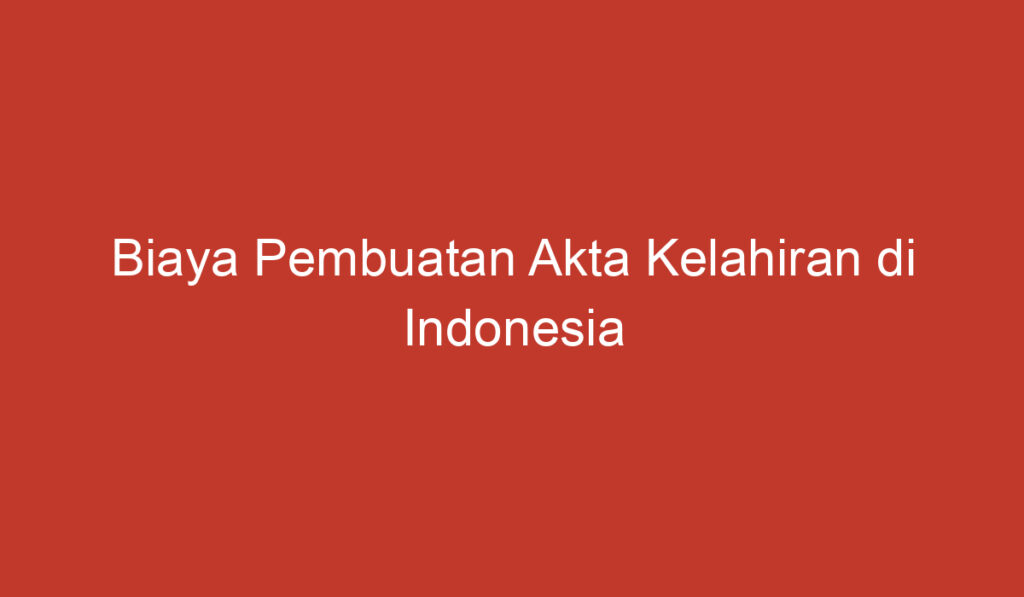 Biaya Pembuatan Akta Kelahiran di Indonesia