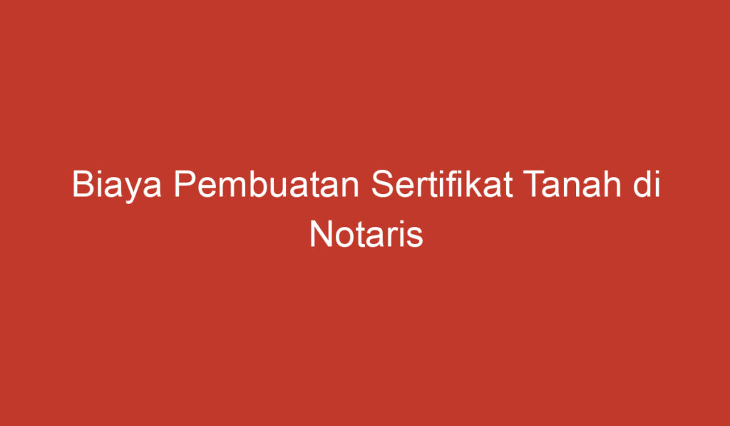 Biaya Pembuatan Sertifikat Tanah di Notaris