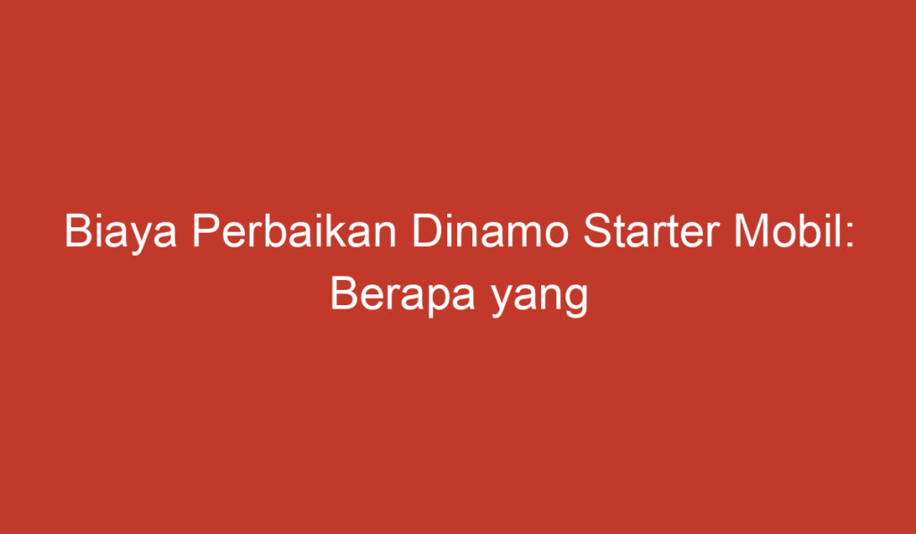 Biaya Perbaikan Dinamo Starter Mobil: Berapa yang Harus Anda Bayar?