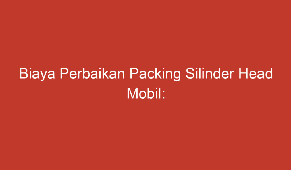 Biaya Perbaikan Packing Silinder Head Mobil: Mengatasi Masalah Kebocoran dan Efeknya