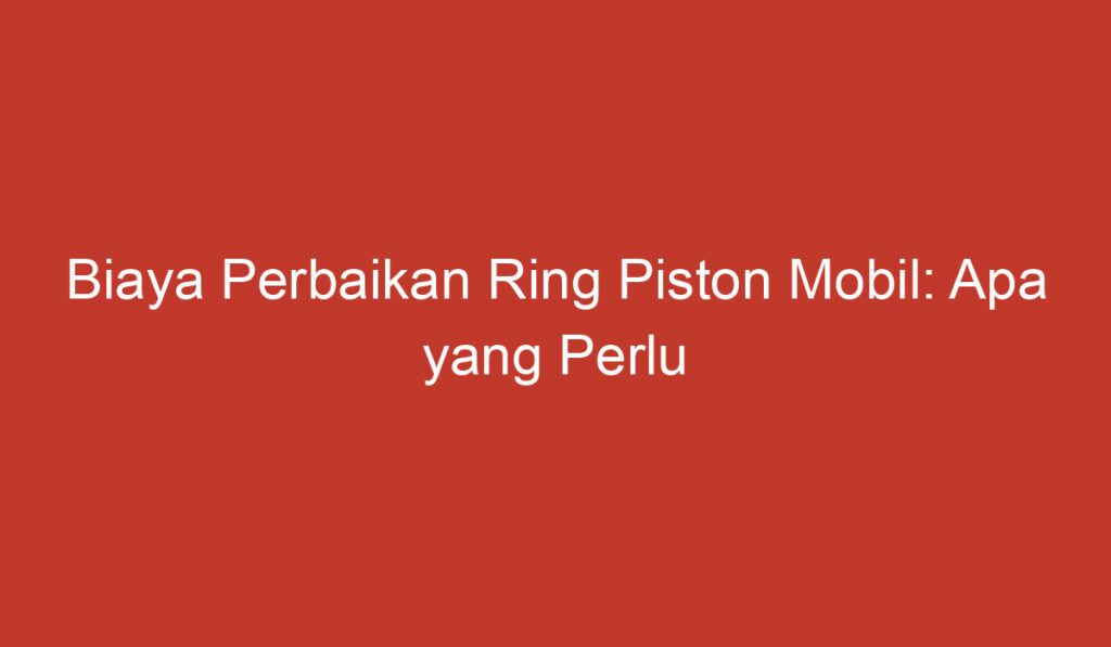 Biaya Perbaikan Ring Piston Mobil: Apa yang Perlu Anda Ketahui