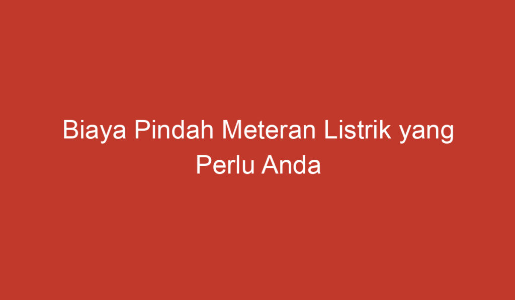 Biaya Pindah Meteran Listrik yang Perlu Anda Ketahui di Indonesia