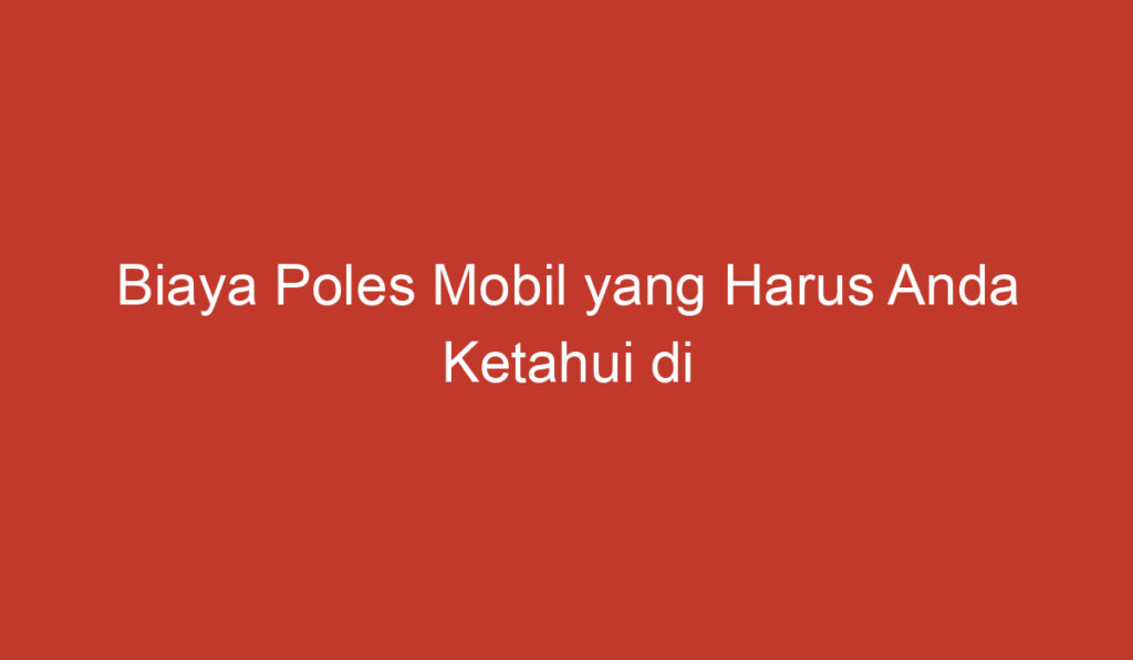 Biaya Poles Mobil yang Harus Anda Ketahui di Indonesia