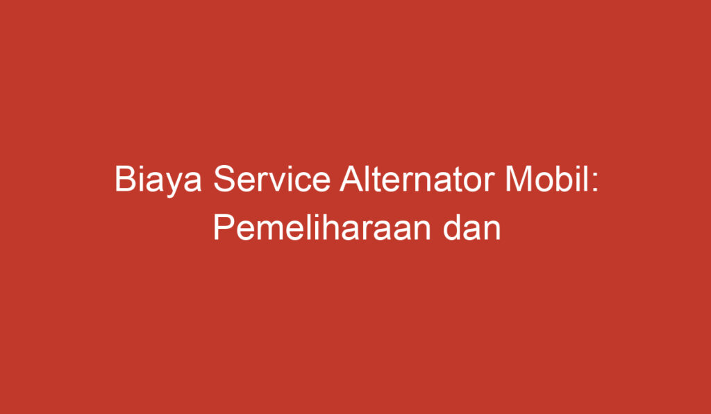 Biaya Service Alternator Mobil: Pemeliharaan dan Perawatan yang Harus Dilakukan