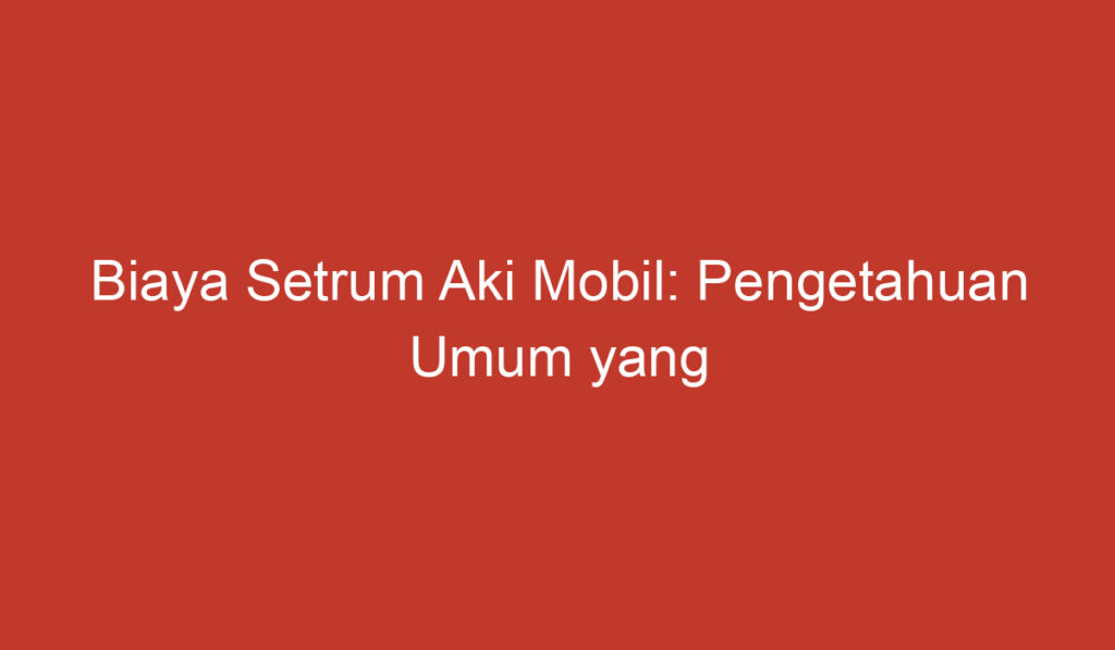 Biaya Setrum Aki Mobil: Pengetahuan Umum yang Perlu Anda Ketahui