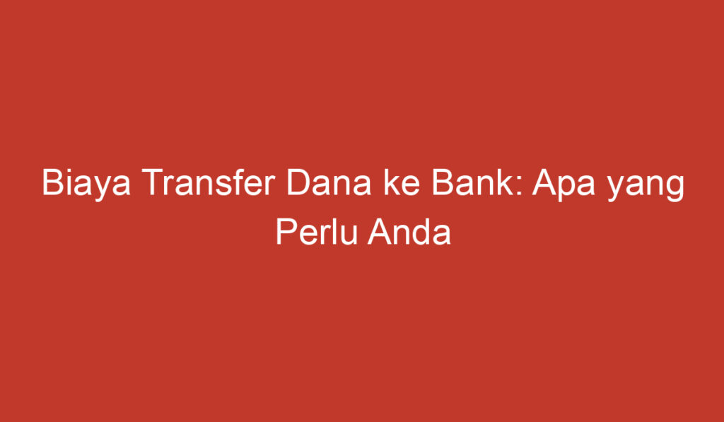 Biaya Transfer Dana ke Bank: Apa yang Perlu Anda Ketahui?