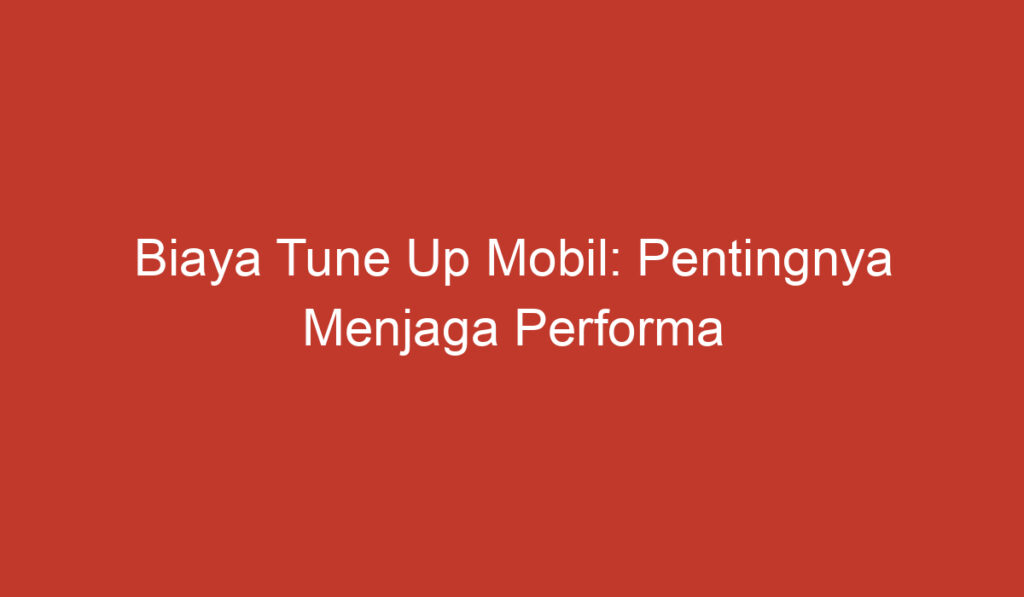 Biaya Tune Up Mobil: Pentingnya Menjaga Performa Kendaraan Anda