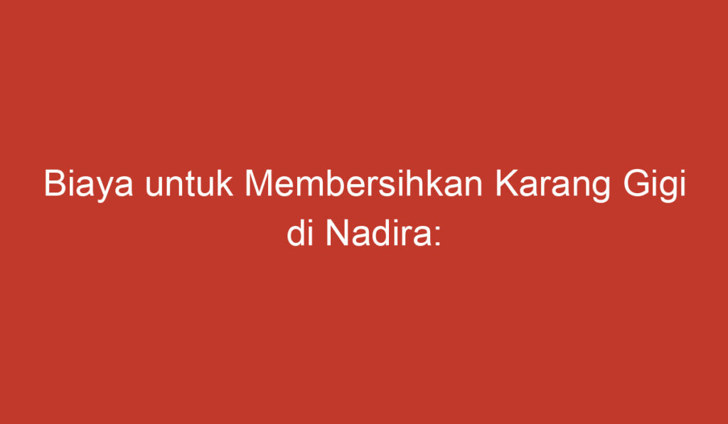 Biaya untuk Membersihkan Karang Gigi di Nadira: Apakah itu Worth It?