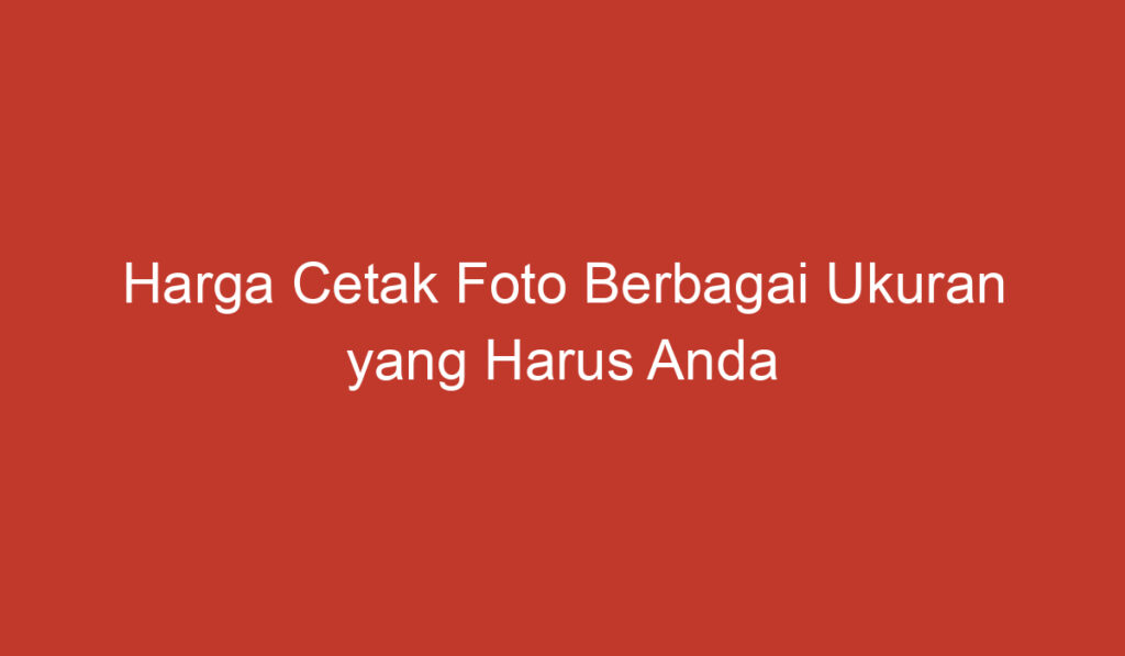 Harga Cetak Foto Berbagai Ukuran yang Harus Anda Ketahui