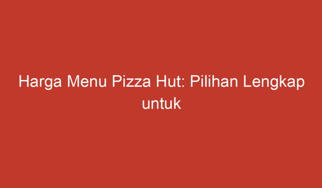 Harga Menu Pizza Hut: Pilihan Lengkap untuk Penikmat Pizza