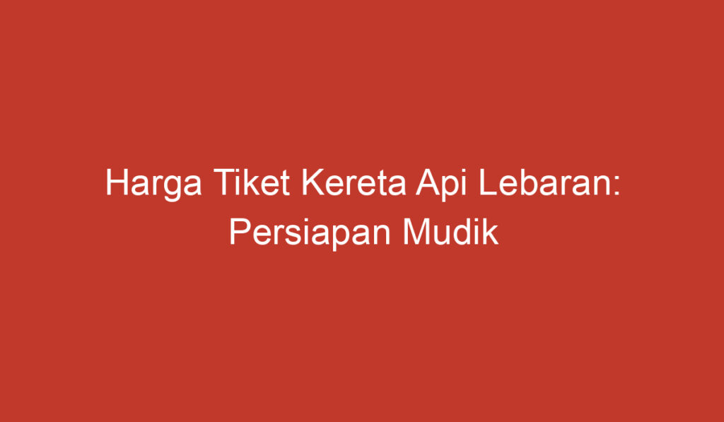 Harga Tiket Kereta Api Lebaran: Persiapan Mudik yang Penting