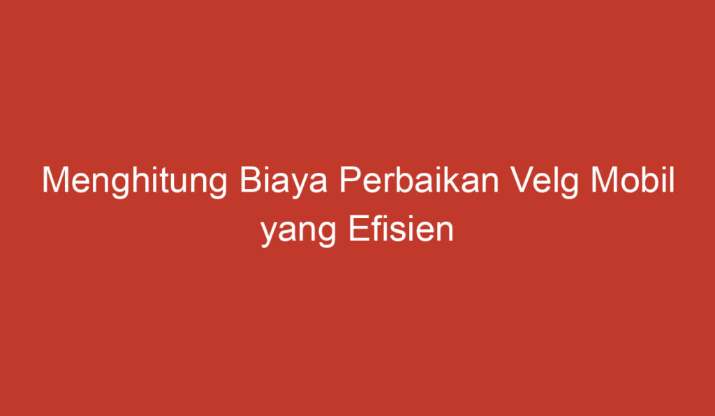 Menghitung Biaya Perbaikan Velg Mobil yang Efisien