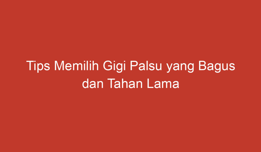 Tips Memilih Gigi Palsu yang Bagus dan Tahan Lama